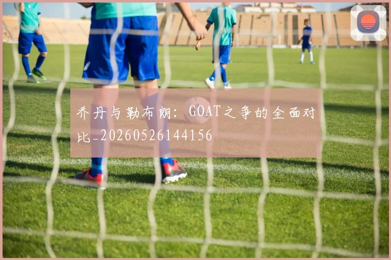 乔丹与勒布朗：GOAT之争的全面对比_20260526144156