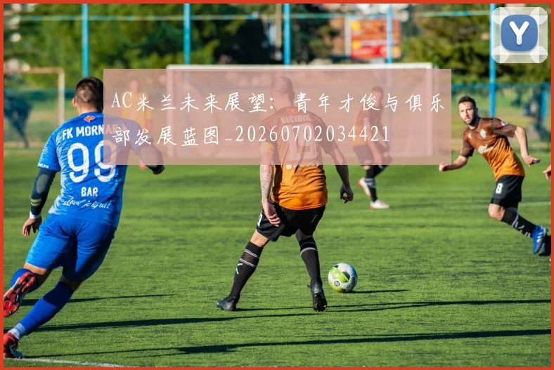 AC米兰未来展望：青年才俊与俱乐部发展蓝图_20260702034421