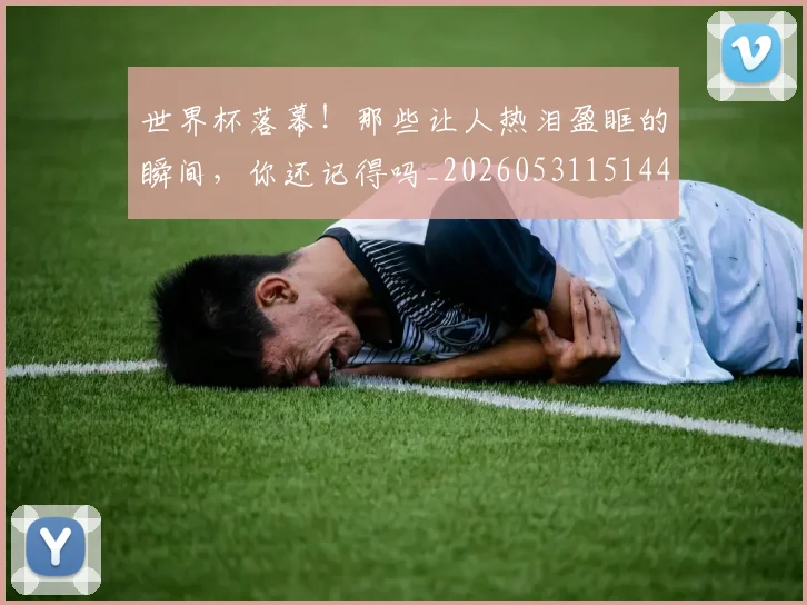 世界杯落幕！那些让人热泪盈眶的瞬间，你还记得吗_20260531151445