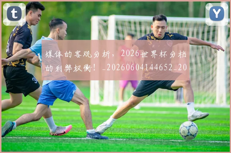 媒体的客观分析,2026世界杯分档的利弊权衡!_20260604144652_20260707143644
