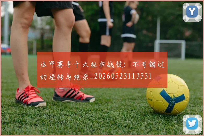 法甲赛季十大经典战役:不可错过的逆转与绝杀_20260523113531
