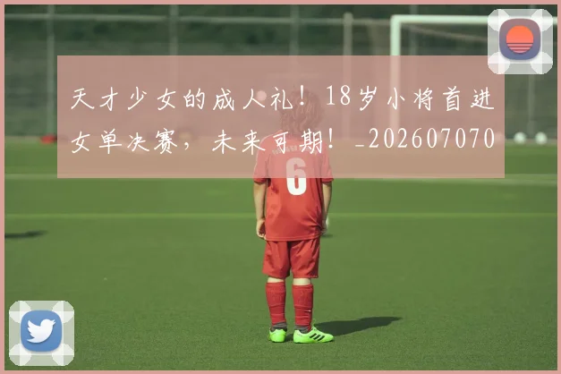 天才少女的成人礼！18岁小将首进女单决赛，未来可期！_20260707021726