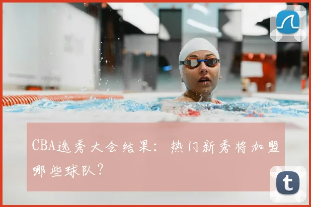 CBA选秀大会结果：热门新秀将加盟哪些球队？