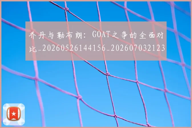 乔丹与勒布朗:GOAT之争的全面对比_20260526144156_20260703212333