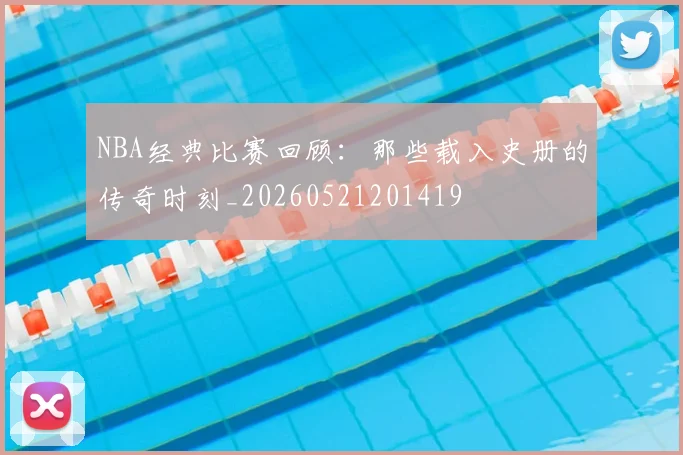 NBA经典比赛回顾：那些载入史册的传奇时刻_20260521201419