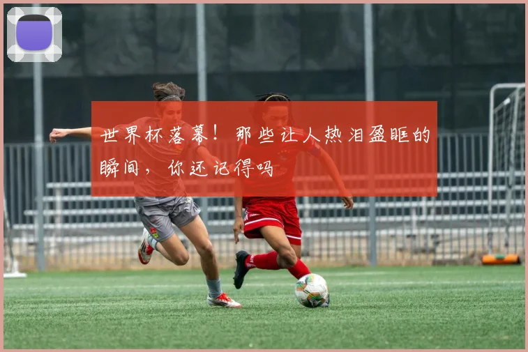 世界杯落幕！那些让人热泪盈眶的瞬间，你还记得吗