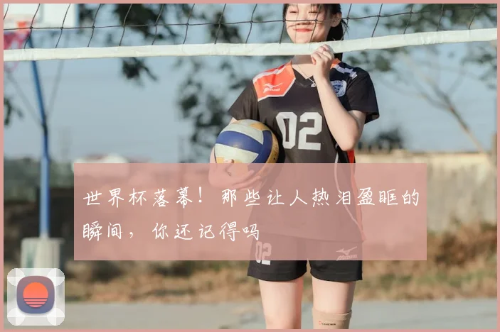 世界杯落幕！那些让人热泪盈眶的瞬间，你还记得吗