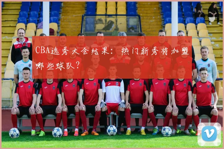 CBA选秀大会结果:热门新秀将加盟哪些球队?