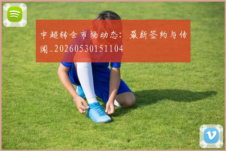 中超转会市场动态：最新签约与传闻_20260530151104